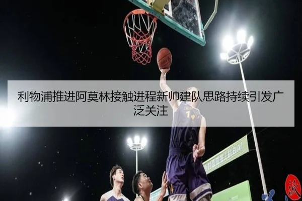利物浦推进阿莫林接触进程新帅建队思路持续引发广泛关注