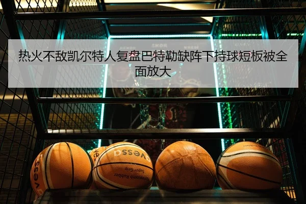 热火不敌凯尔特人复盘巴特勒缺阵下持球短板被全面放大