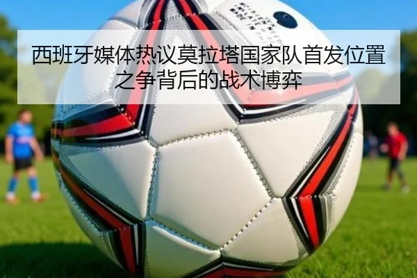 西班牙媒体热议莫拉塔国家队首发位置之争背后的战术博弈