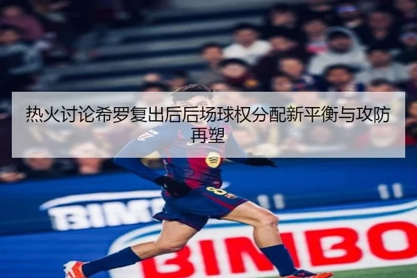 热火讨论希罗复出后后场球权分配新平衡与攻防再塑