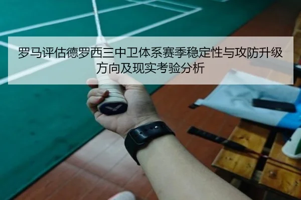 罗马评估德罗西三中卫体系赛季稳定性与攻防升级方向及现实考验分析