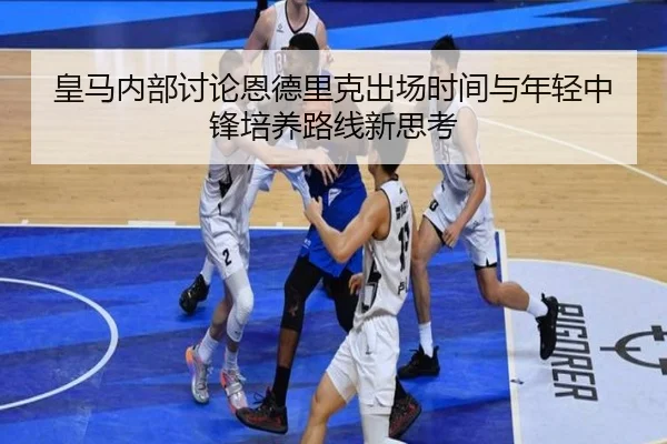 皇马内部讨论恩德里克出场时间与年轻中锋培养路线新思考