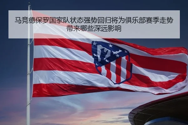 马竞德保罗国家队状态强势回归将为俱乐部赛季走势带来哪些深远影响