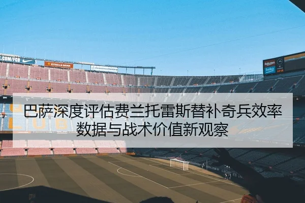 巴萨深度评估费兰托雷斯替补奇兵效率数据与战术价值新观察