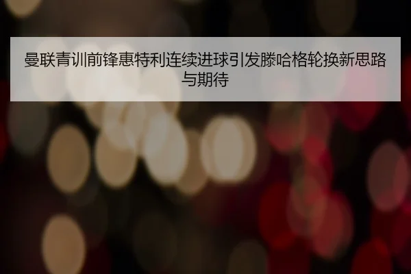 曼联青训前锋惠特利连续进球引发滕哈格轮换新思路与期待